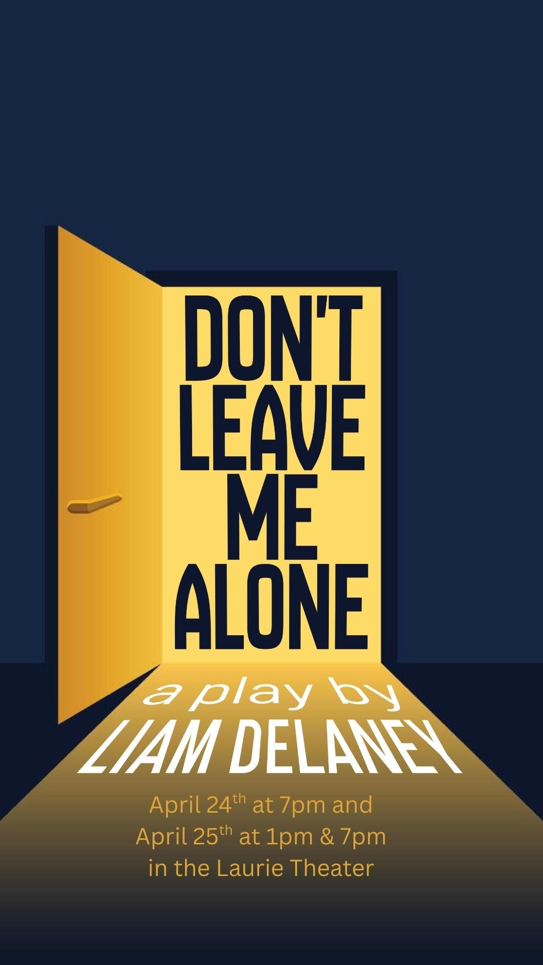  A theatrical poster for the play "Don't Leave Me Alone." Against a dark navy background, a bright yellow door is slightly ajar, casting a long triangular beam of light onto the floor. The title is written in bold, black sans-serif lettering inside the doorway. Below it, the light beam contains the text "a play by LIAM DELANEY" in white, followed by showtimes for April 24th (7pm) and April 25th (1pm & 7pm) at the Laurie Theater.