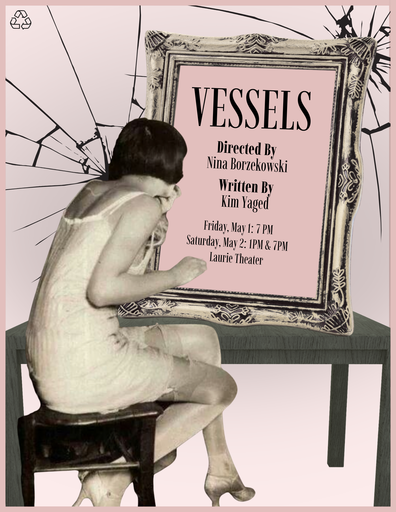  An image of a theatrical poster for a play titled VESSELS.  The background is a soft pink, featuring black graphics of shattered or cracked glass radiating from the center. In the top left corner, there is a small black recycling symbol.  In the foreground, a black-and-white cutout of a woman with short dark hair, wearing a light-colored vintage slip and heels, sits on a wooden stool in a hunched position. She is facing an ornate, antique-style picture frame that sits atop a dark, textured table.  The text inside the frame reads:  Title: VESSELS  Directed By: Nina Borzekowski  Written By: Kim Yaged  Performance Dates & Times: * Friday, May 1: 7 PM  Saturday, May 2: 1 PM & 7 PM  Location: Laurie Theater