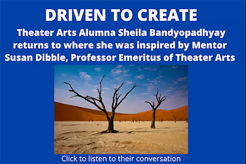 Image of leafless trees in the desert. Text reads: Driven to Create. Theater Arts Alumna Sheila Bandyopadhyay returns to where she was inspired by Mentor Susan Dibble, Professor Emeritus of Theater Arts. Click to listen to their conversation.