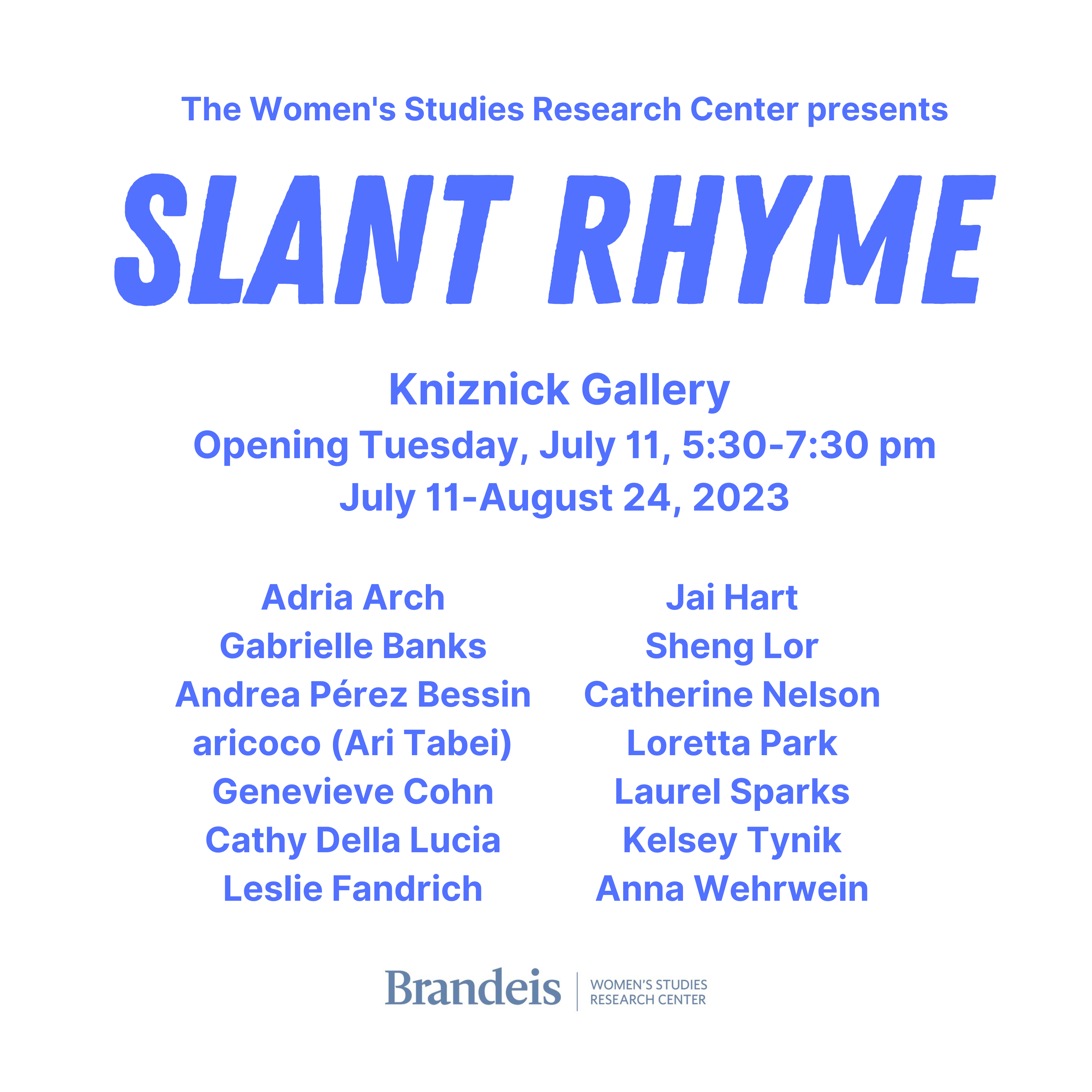 Exhibition announcement for Slant Rhyme, on view July 11-August 24, 2023 in the Kniznick Gallery. Presented by Brandeis' Women's Studies Research Center. Featuring 14 artists: Adria Arch, Gabrielle Banks, Andrea Pérez Bessin, aricoco (Ari Tabei), Genevieve Cohn, Cathy Della Lucia, Leslie Fandrich, Jai Hart, Sheng Lor, Catherine Nelson, Loretta Park, Laurel Sparks, Kelsey Tynik, Anna Wehrwein