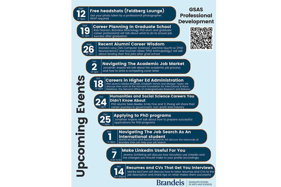 Flyer reading, "Upcoming Events. Free Headshots (Feldberg Lounge) Sept 12th, 4-7pm: Get your photo taken by a professional photographer. RSVP required. Career Planning In Graduate School, Sept 19th, 12-1: Rob Pearson, Brandeis Musicology PhD alum and graduate career professional will talk about what to do to ensure job success after graduation. Recent Alumni Career Wisdom Sept 26th, 12-1pm: Brandon Lacy (MS Computer Science), Jasmine Quynh Le (PhD Neuroscience) and Houman Oliaei (PhD Anthropology) will talk about landing their first jobs after grad school. Navigating the Academic Job Search, Oct. 2nd, 12-1pm: Jonathan Anjaria will talk about the academic job search process and how to write a compelling cover letter. Careers In Higher Ed Administration, Oct 18th, 4-5pm: PhD alumni Habiba Braimah, Elizabeth Perten and Morgan Taylor will discuss their work at the Harvard Foundation for Intercultural & Race Relations, The Harvard Office of Undergraduate Research and Babson College. Humanities and Social Science Careers Your Didn't Know About, Oct 24th, 1-2pm: PhD alumni Sean Beebe, Emily Fine and Yi Zhang will share their career journeys in government, non-profit and industry. Applying to PhD Programs, Oct 25th, 1-2pm: Jonathan Anjaria will talk about how to prepare successful applications for PhD programs. Navigating the Job Search As an International Student, Nov 1, 3-4pm: Marika McCann and Rachel Benjamin will discuss the resources at Brandeis that can help your job search. Make LinkedIn Useful For You, Nov 7th, 4:30-5:30pm: Jeremy Schifeling will discuss how recruiters use LinkedIn and the changes you should make to your profile accordingly. Resumes and CVs That Get You Interviews, Nov 14th, 12-1:30pm: Marika McCann will discuss how to tailor resumes and CVs to the job description and share tips on what makes them successful." Flyer links to https://www.brandeis.edu/gsas/professional/events-seminars/index.html.